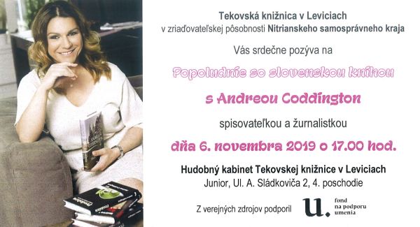Stretnutie so spisovateľkou a žurnalistkou Andreou Coddington dňa 6. novembra 2019 o 17.00 hod. v Hudobnom kabinete Tekovskej knižnice v Leviciach. Podujatie z verejných zdrojov podporil Fond na podporu umenia. Stretnutie so spisovateľkou a žurnalistkou Andreou Coddington dňa 6. novembra 2019 o 17.00 hod. v Hudobnom kabinete Tekovskej knižnice v Leviciach. Podujatie z verejných zdrojov podporil Fond na podporu umenia.
